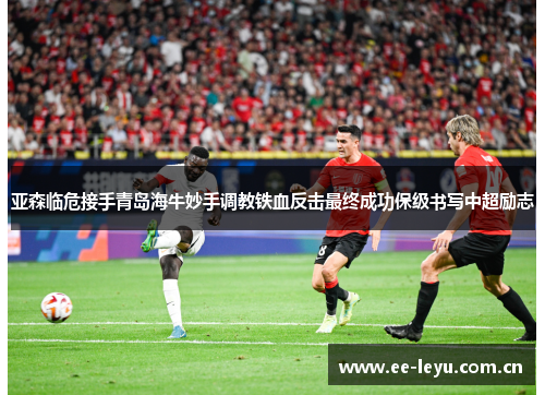 亚森临危接手青岛海牛妙手调教铁血反击最终成功保级书写中超励志