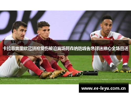 卡拉菲奥里欧冠拼抢受伤被迫离场阿森纳防线告急球迷揪心全场目送