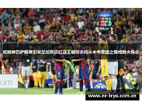 哈维被巴萨解雇引发足坛震动红蓝王朝何去何从未来重建之路成最大悬念
